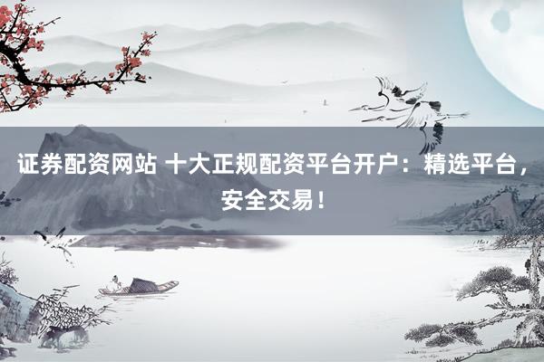 证券配资网站 十大正规配资平台开户：精选平台，安全交易！