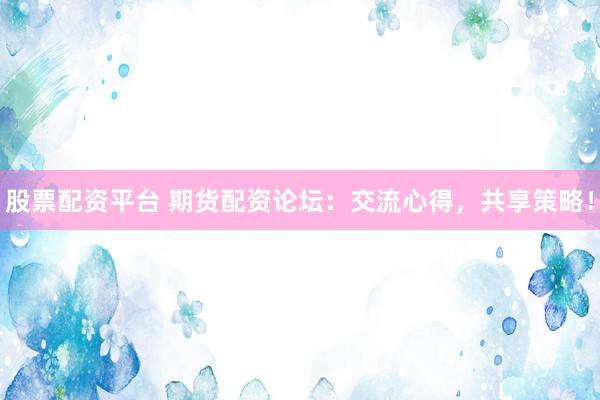 股票配资平台 期货配资论坛：交流心得，共享策略！