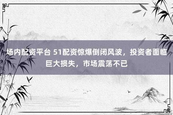 场内配资平台 51配资惊爆倒闭风波，投资者面临巨大损失，市场震荡不已