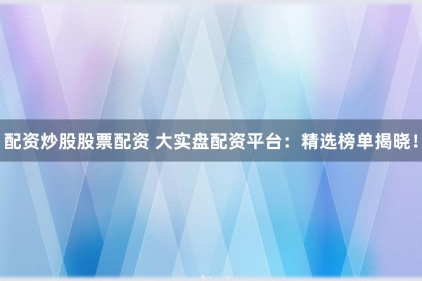 配资炒股股票配资 大实盘配资平台：精选榜单揭晓！
