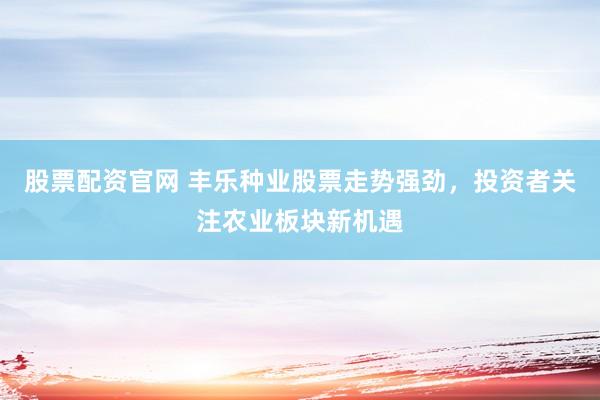 股票配资官网 丰乐种业股票走势强劲，投资者关注农业板块新机遇