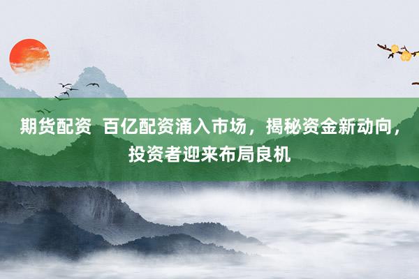 期货配资  百亿配资涌入市场，揭秘资金新动向，投资者迎来布局良机