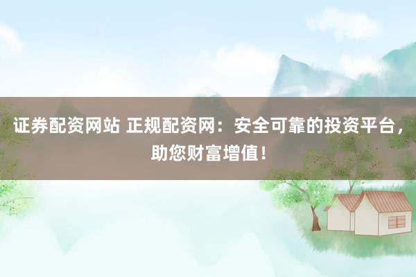 证券配资网站 正规配资网：安全可靠的投资平台，助您财富增值！