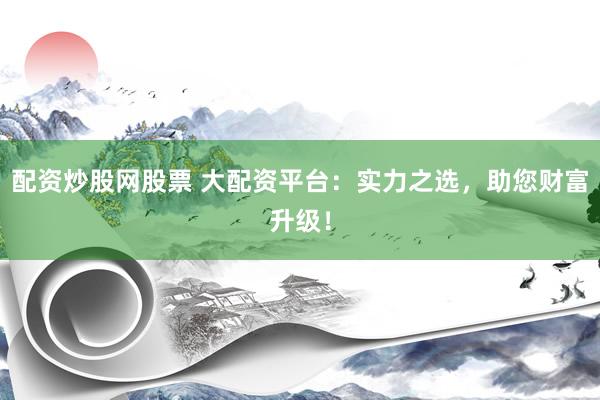 配资炒股网股票 大配资平台：实力之选，助您财富升级！