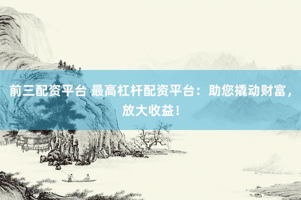 前三配资平台 最高杠杆配资平台：助您撬动财富，放大收益！