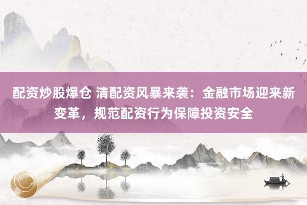 配资炒股爆仓 清配资风暴来袭：金融市场迎来新变革，规范配资行为保障投资安全