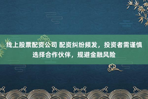 线上股票配资公司 配资纠纷频发，投资者需谨慎选择合作伙伴，规避金融风险