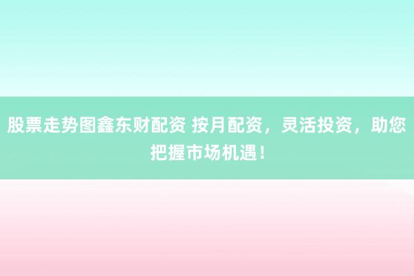 股票走势图鑫东财配资 按月配资，灵活投资，助您把握市场机遇！