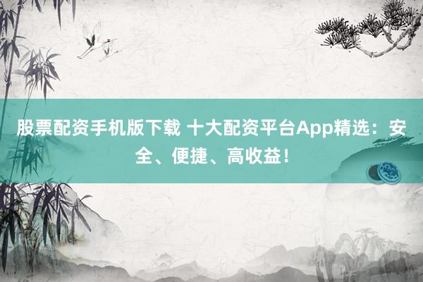 股票配资手机版下载 十大配资平台App精选：安全、便捷、高收益！