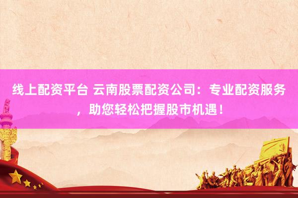 线上配资平台 云南股票配资公司：专业配资服务，助您轻松把握股市机遇！
