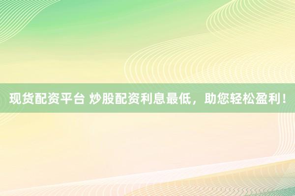 现货配资平台 炒股配资利息最低，助您轻松盈利！
