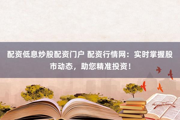 配资低息炒股配资门户 配资行情网：实时掌握股市动态，助您精准投资！