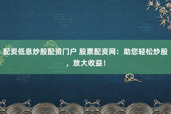 配资低息炒股配资门户 股票配资网：助您轻松炒股，放大收益！