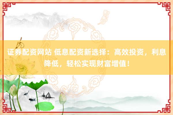 证券配资网站 低息配资新选择：高效投资，利息降低，轻松实现财富增值！