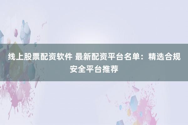 线上股票配资软件 最新配资平台名单：精选合规安全平台推荐