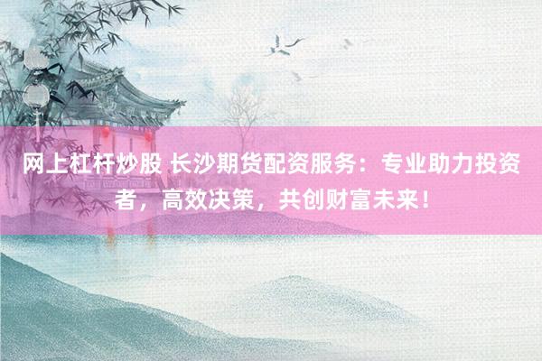 网上杠杆炒股 长沙期货配资服务：专业助力投资者，高效决策，共创财富未来！