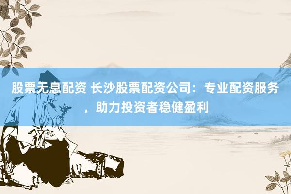 股票无息配资 长沙股票配资公司：专业配资服务，助力投资者稳健盈利