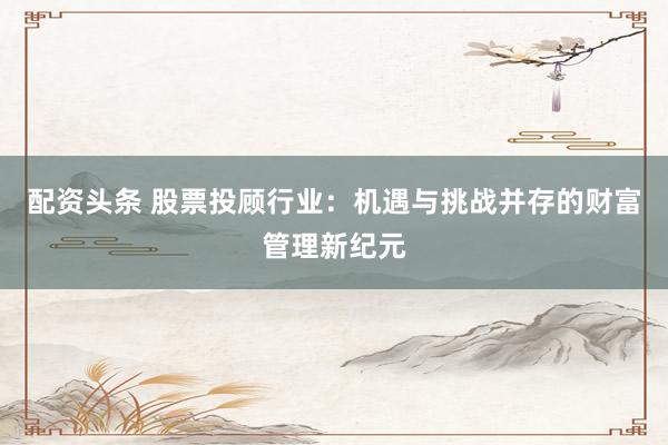 配资头条 股票投顾行业：机遇与挑战并存的财富管理新纪元