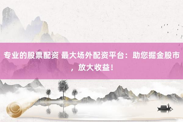 专业的股票配资 最大场外配资平台：助您掘金股市，放大收益！