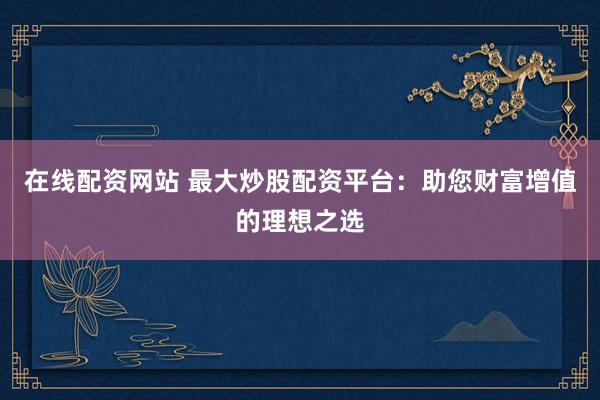 在线配资网站 最大炒股配资平台：助您财富增值的理想之选