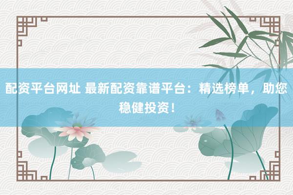 配资平台网址 最新配资靠谱平台：精选榜单，助您稳健投资！