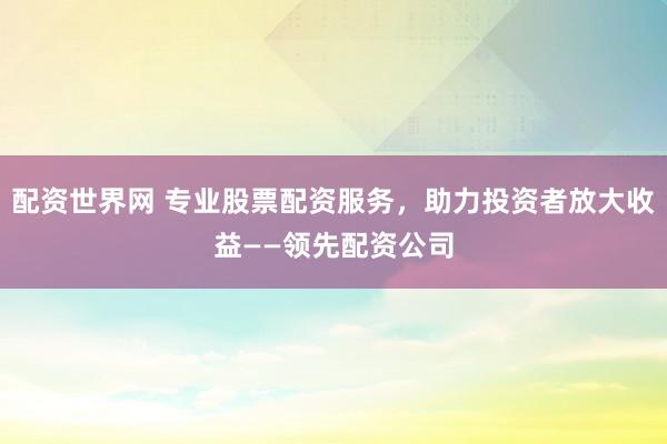 配资世界网 专业股票配资服务，助力投资者放大收益——领先配资公司
