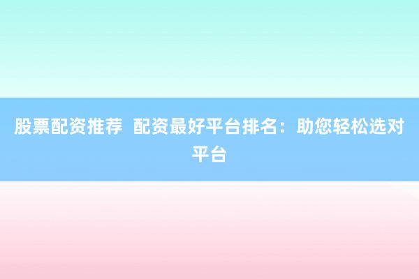 股票配资推荐  配资最好平台排名：助您轻松选对平台