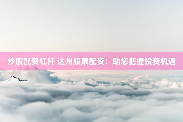 炒股配资杠杆 达州股票配资：助您把握投资机遇