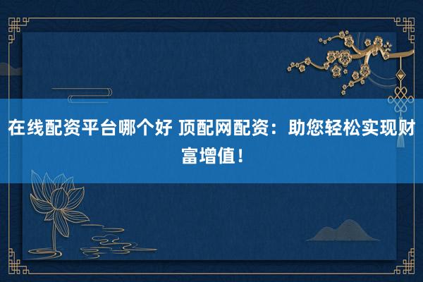 在线配资平台哪个好 顶配网配资：助您轻松实现财富增值！