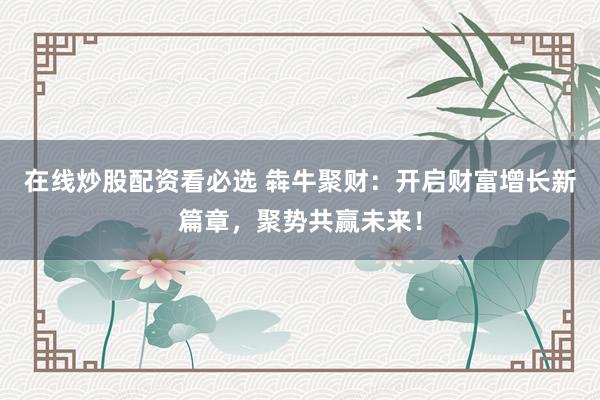 在线炒股配资看必选 犇牛聚财：开启财富增长新篇章，聚势共赢未来！
