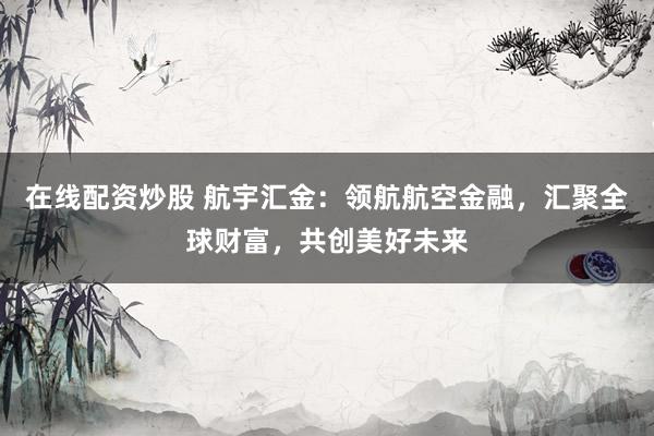 在线配资炒股 航宇汇金：领航航空金融，汇聚全球财富，共创美好未来
