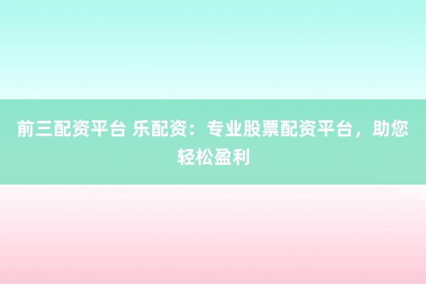 前三配资平台 乐配资：专业股票配资平台，助您轻松盈利