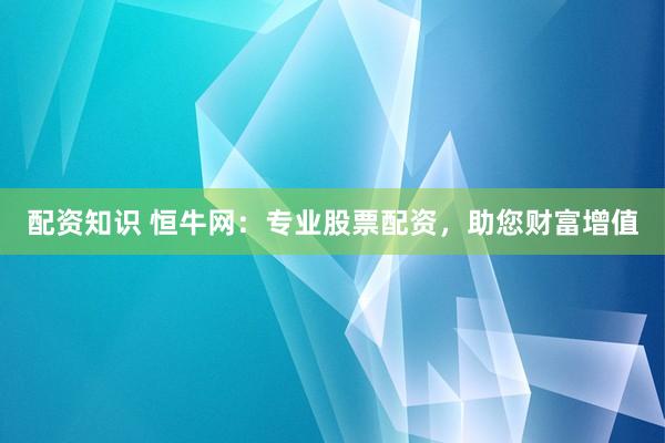 配资知识 恒牛网：专业股票配资，助您财富增值