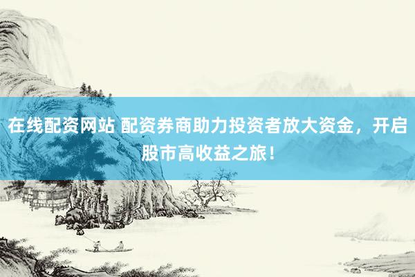 在线配资网站 配资券商助力投资者放大资金，开启股市高收益之旅！