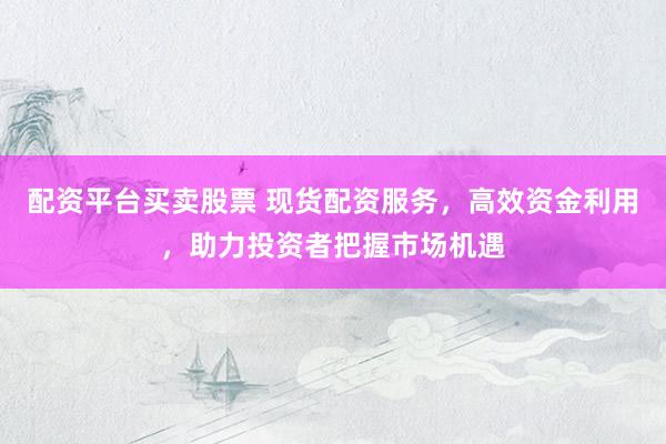 配资平台买卖股票 现货配资服务，高效资金利用，助力投资者把握市场机遇