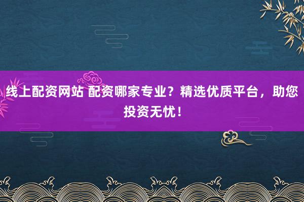 线上配资网站 配资哪家专业？精选优质平台，助您投资无忧！