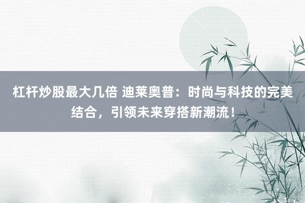 杠杆炒股最大几倍 迪莱奥普：时尚与科技的完美结合，引领未来穿搭新潮流！
