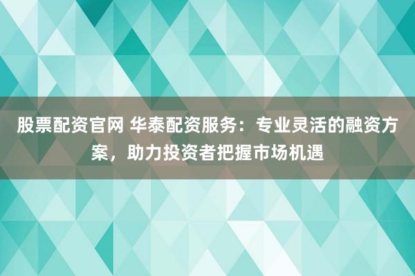 股票配资官网 华泰配资服务：专业灵活的融资方案，助力投资者把握市场机遇