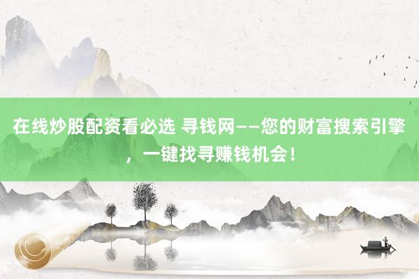 在线炒股配资看必选 寻钱网——您的财富搜索引擎，一键找寻赚钱机会！