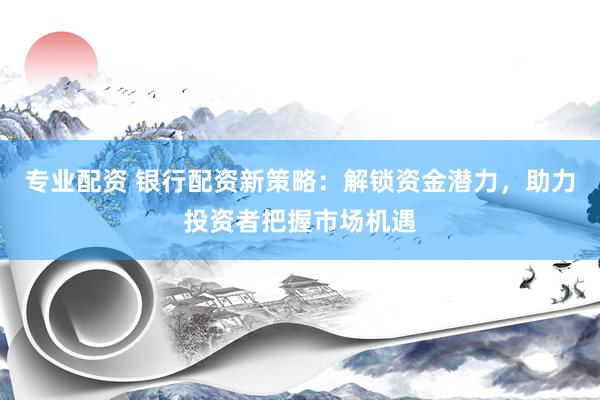专业配资 银行配资新策略：解锁资金潜力，助力投资者把握市场机遇