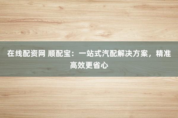 在线配资网 顺配宝：一站式汽配解决方案，精准高效更省心