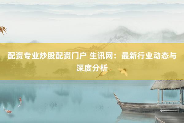 配资专业炒股配资门户 生讯网：最新行业动态与深度分析