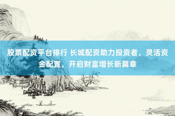 股票配资平台排行 长城配资助力投资者，灵活资金配置，开启财富增长新篇章