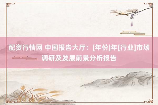 配资行情网 中国报告大厅：[年份]年[行业]市场调研及发展前景分析报告
