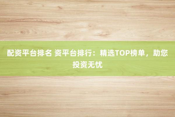 配资平台排名 资平台排行：精选TOP榜单，助您投资无忧
