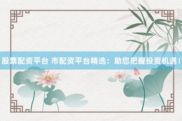 股票配资平台 市配资平台精选：助您把握投资机遇！
