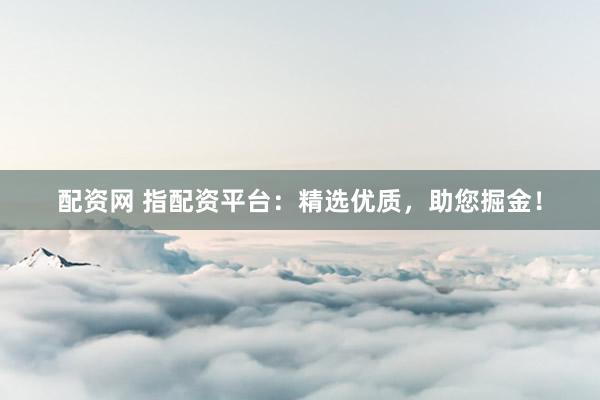 配资网 指配资平台：精选优质，助您掘金！