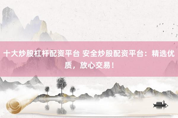 十大炒股杠杆配资平台 安全炒股配资平台：精选优质，放心交易！