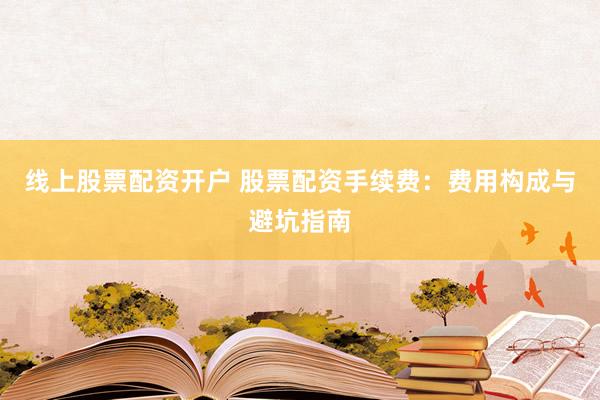 线上股票配资开户 股票配资手续费：费用构成与避坑指南