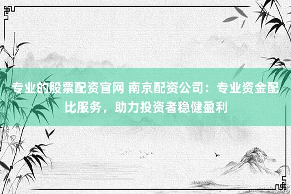 专业的股票配资官网 南京配资公司：专业资金配比服务，助力投资者稳健盈利